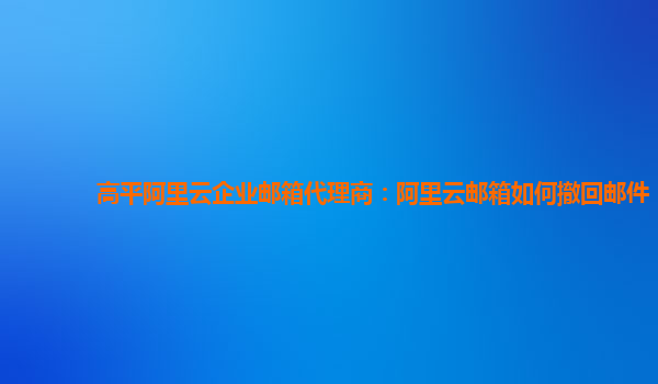 高平阿里云企业邮箱代理商：阿里云邮箱如何撤回邮件