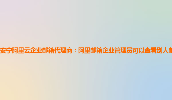 安宁阿里云企业邮箱代理商：阿里邮箱企业管理员可以查看别人邮箱别人知道