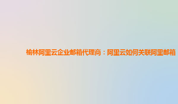 榆林阿里云企业邮箱代理商：阿里云如何关联阿里邮箱