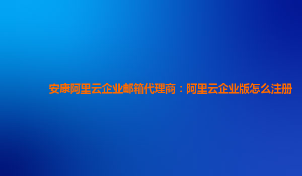 安康阿里云企业邮箱代理商：阿里云企业版怎么注册