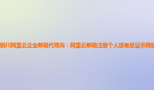 铜川阿里云企业邮箱代理商：阿里云邮箱注册个人版老是显示网络繁忙怎么办