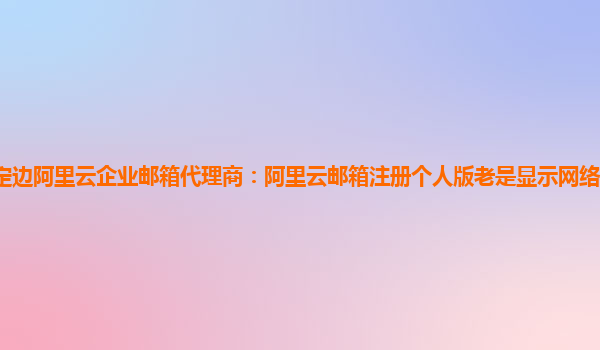 定边阿里云企业邮箱代理商：阿里云邮箱注册个人版老是显示网络繁忙怎么解决