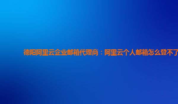 德阳阿里云企业邮箱代理商：阿里云个人邮箱怎么登不了