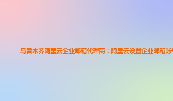 乌鲁木齐阿里云企业邮箱代理商：阿里云设置企业邮箱账号