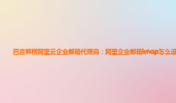 巴音郭楞阿里云企业邮箱代理商：阿里企业邮箱imap怎么设置