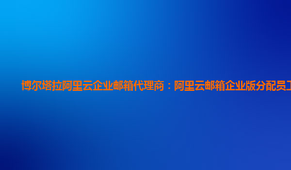 博尔塔拉阿里云企业邮箱代理商：阿里云邮箱企业版分配员工邮箱