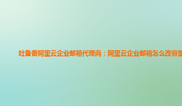 吐鲁番阿里云企业邮箱代理商：阿里云企业邮箱怎么改容量啊