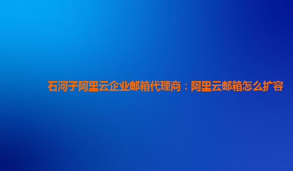 石河子阿里云企业邮箱代理商：阿里云邮箱怎么扩容