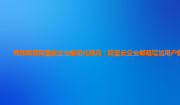 克孜勒苏阿里云企业邮箱代理商：阿里云企业邮箱增加用户数价格