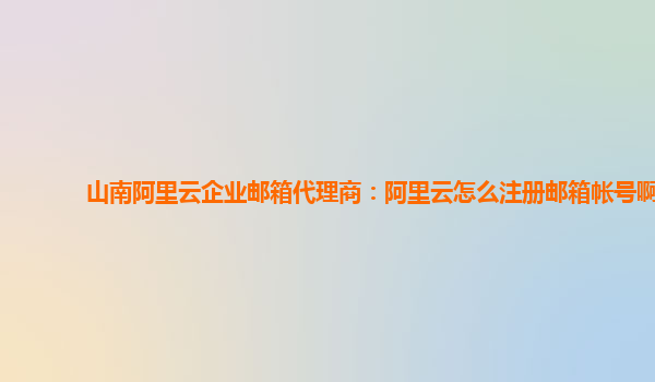 山南阿里云企业邮箱代理商：阿里云怎么注册邮箱帐号啊