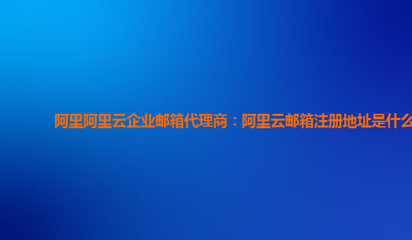 阿里阿里云企业邮箱代理商：阿里云邮箱注册地址是什么