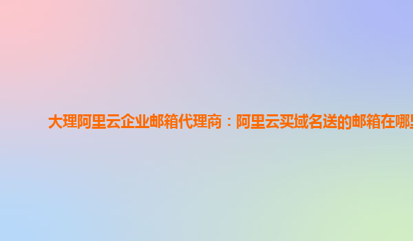 大理阿里云企业邮箱代理商：阿里云买域名送的邮箱在哪里