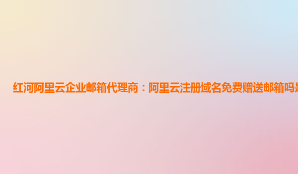 红河阿里云企业邮箱代理商：阿里云注册域名免费赠送邮箱吗是真的吗