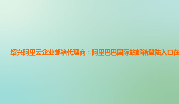 绍兴阿里云企业邮箱代理商：阿里巴巴国际站邮箱登陆入口在哪查看