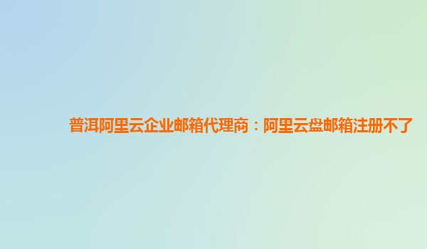 普洱阿里云企业邮箱代理商：阿里云盘邮箱注册不了