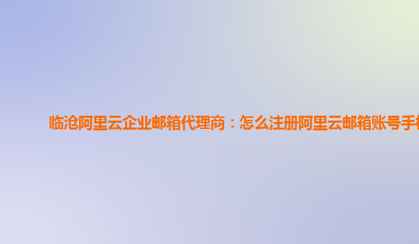 临沧阿里云企业邮箱代理商：怎么注册阿里云邮箱账号手机