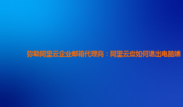 弥勒阿里云企业邮箱代理商：阿里云盘如何退出电脑端