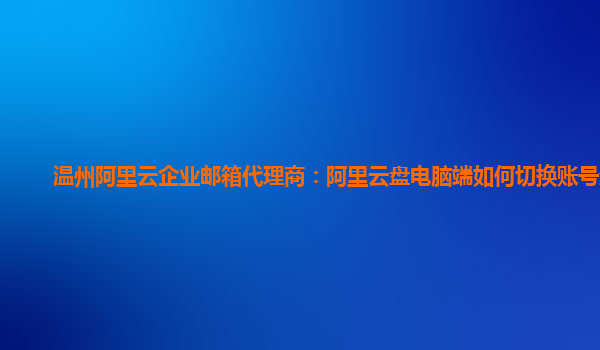 温州阿里云企业邮箱代理商：阿里云盘电脑端如何切换账号登录