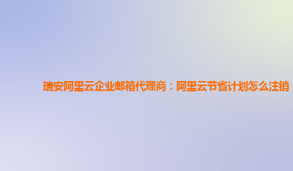 瑞安阿里云企业邮箱代理商：阿里云节省计划怎么注销