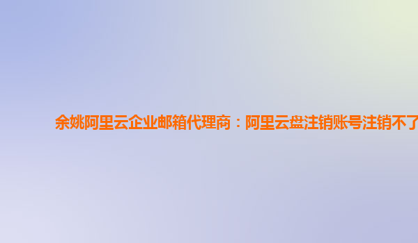 余姚阿里云企业邮箱代理商：阿里云盘注销账号注销不了