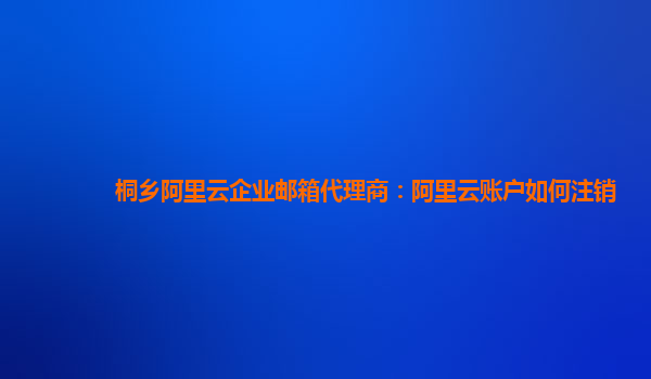 桐乡阿里云企业邮箱代理商：阿里云账户如何注销