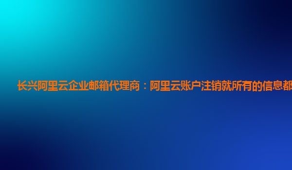 长兴阿里云企业邮箱代理商：阿里云账户注销就所有的信息都没了吗