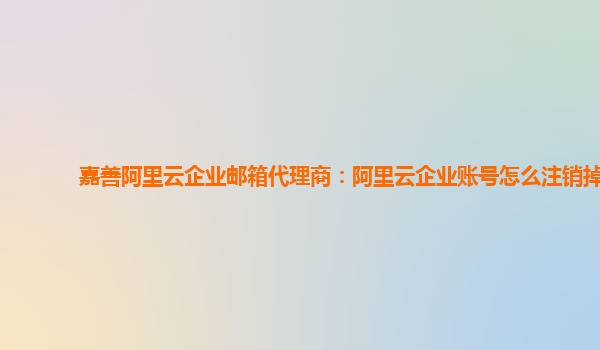 嘉善阿里云企业邮箱代理商：阿里云企业账号怎么注销掉