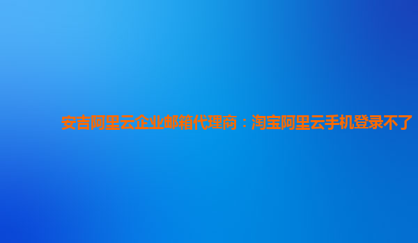 安吉阿里云企业邮箱代理商：淘宝阿里云手机登录不了