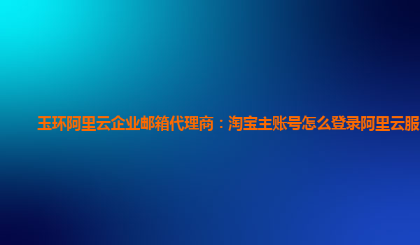 玉环阿里云企业邮箱代理商：淘宝主账号怎么登录阿里云服务器