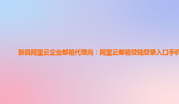 新昌阿里云企业邮箱代理商：阿里云邮箱登陆登录入口手机版