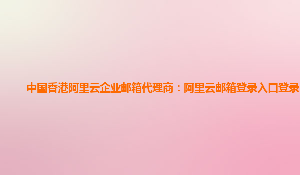 中国香港阿里云企业邮箱代理商：阿里云邮箱登录入口登录官网