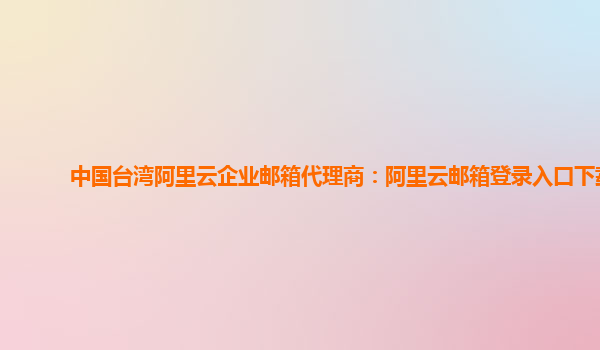 中国台湾阿里云企业邮箱代理商：阿里云邮箱登录入口下载