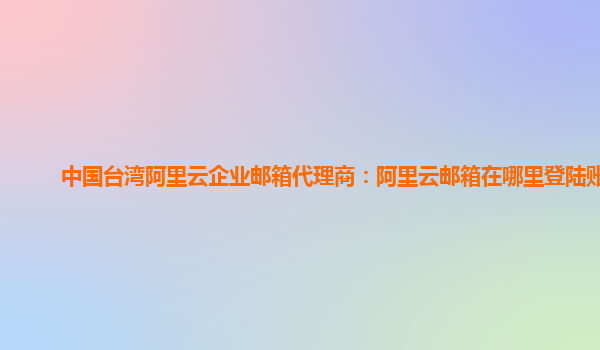 中国台湾阿里云企业邮箱代理商：阿里云邮箱在哪里登陆账号