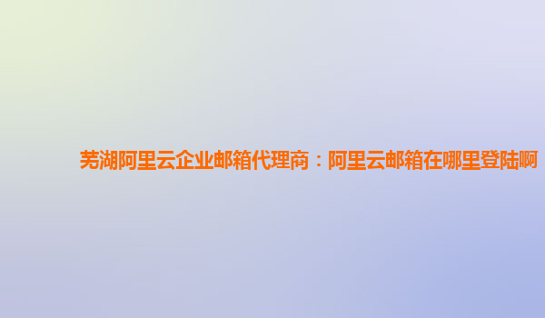 芜湖阿里云企业邮箱代理商：阿里云邮箱在哪里登陆啊