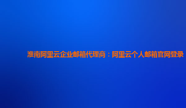 淮南阿里云企业邮箱代理商：阿里云个人邮箱官网登录