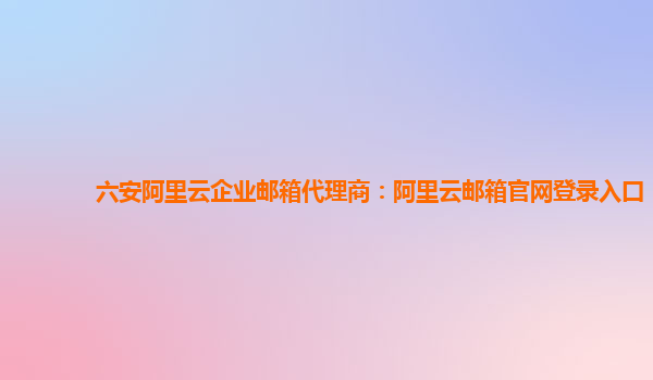 六安阿里云企业邮箱代理商：阿里云邮箱官网登录入口