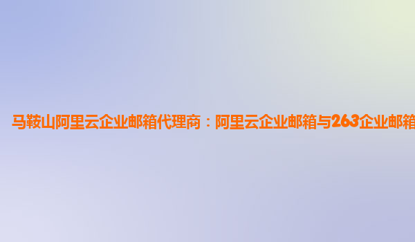 马鞍山阿里云企业邮箱代理商：阿里云企业邮箱与263企业邮箱哪个好