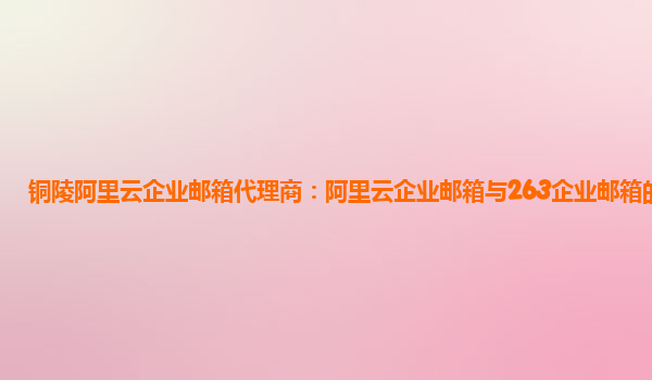 铜陵阿里云企业邮箱代理商：阿里云企业邮箱与263企业邮箱的区别