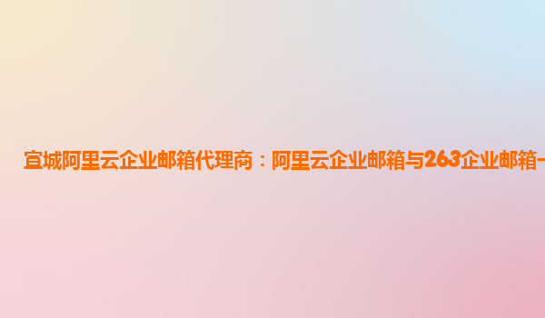 宣城阿里云企业邮箱代理商：阿里云企业邮箱与263企业邮箱一样吗