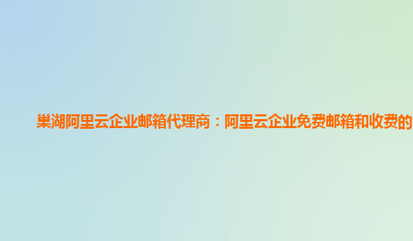 巢湖阿里云企业邮箱代理商：阿里云企业免费邮箱和收费的区别