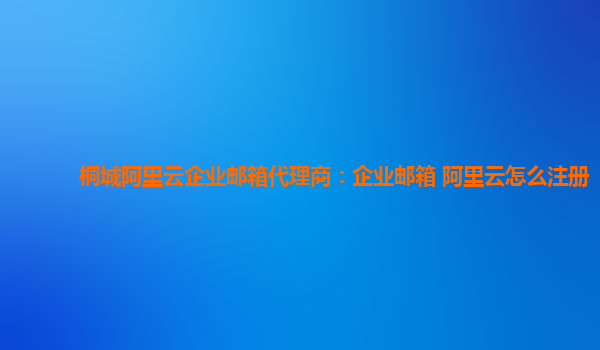 桐城阿里云企业邮箱代理商：企业邮箱 阿里云怎么注册