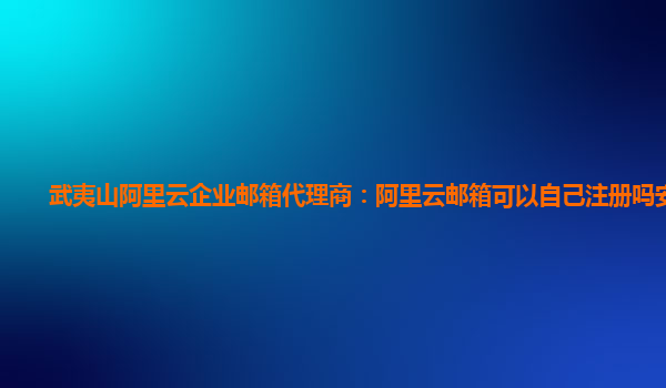 武夷山阿里云企业邮箱代理商：阿里云邮箱可以自己注册吗安全吗