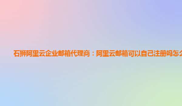 石狮阿里云企业邮箱代理商：阿里云邮箱可以自己注册吗怎么注册