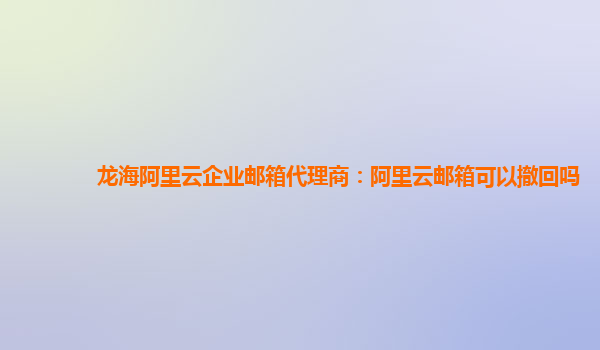 龙海阿里云企业邮箱代理商：阿里云邮箱可以撤回吗