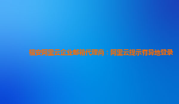 福安阿里云企业邮箱代理商：阿里云提示有异地登录