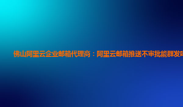 佛山阿里云企业邮箱代理商：阿里云邮箱推送不审批能群发吗设置