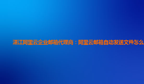 湛江阿里云企业邮箱代理商：阿里云邮箱自动发送文件怎么设置