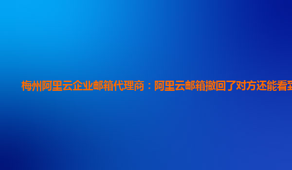 梅州阿里云企业邮箱代理商：阿里云邮箱撤回了对方还能看到吗?