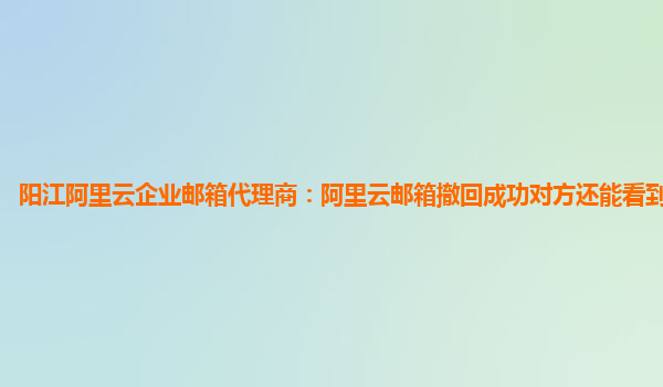 阳江阿里云企业邮箱代理商：阿里云邮箱撤回成功对方还能看到吗安全吗