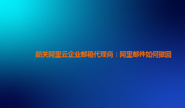 韶关阿里云企业邮箱代理商：阿里邮件如何撤回